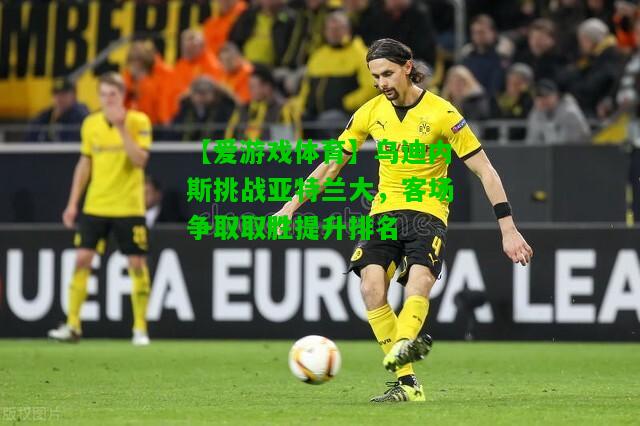 乌迪内斯挑战亚特兰大，客场争取取胜提升排名