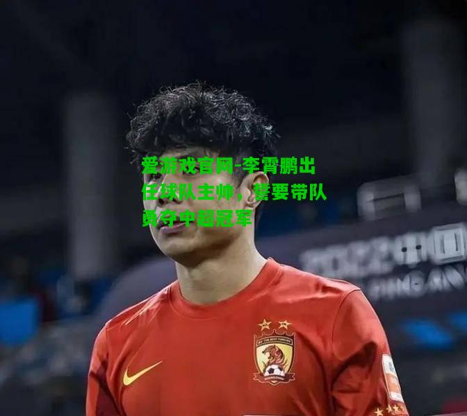 李霄鹏出任球队主帅，誓要带队勇夺中超冠军